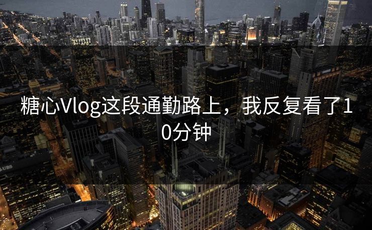 糖心Vlog这段通勤路上，我反复看了10分钟