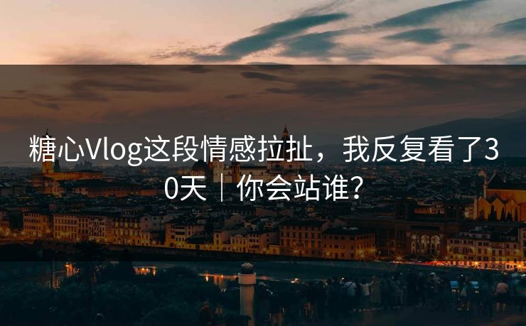 糖心Vlog这段情感拉扯，我反复看了30天｜你会站谁？