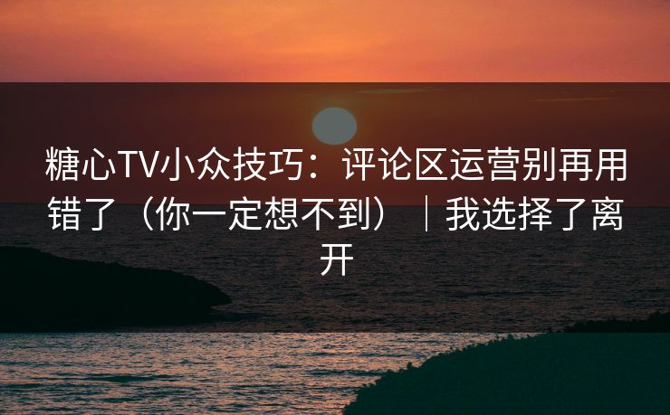 糖心TV小众技巧：评论区运营别再用错了（你一定想不到）｜我选择了离开