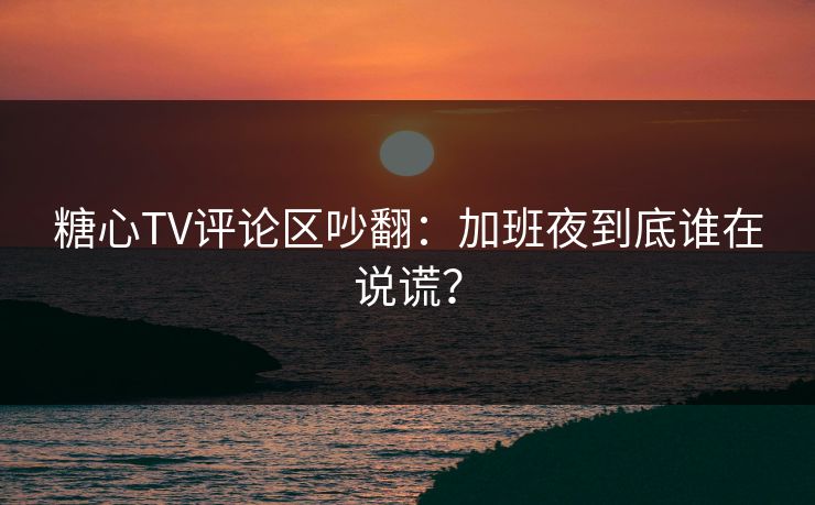 糖心TV评论区吵翻：加班夜到底谁在说谎？