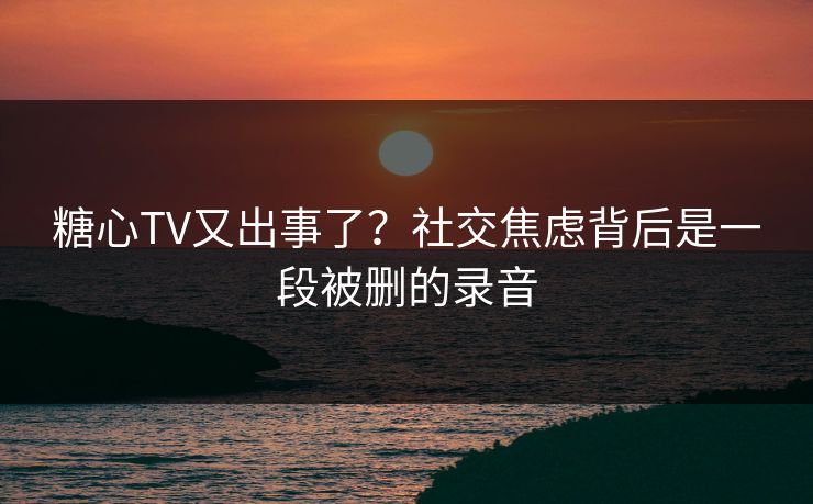 糖心TV又出事了？社交焦虑背后是一段被删的录音
