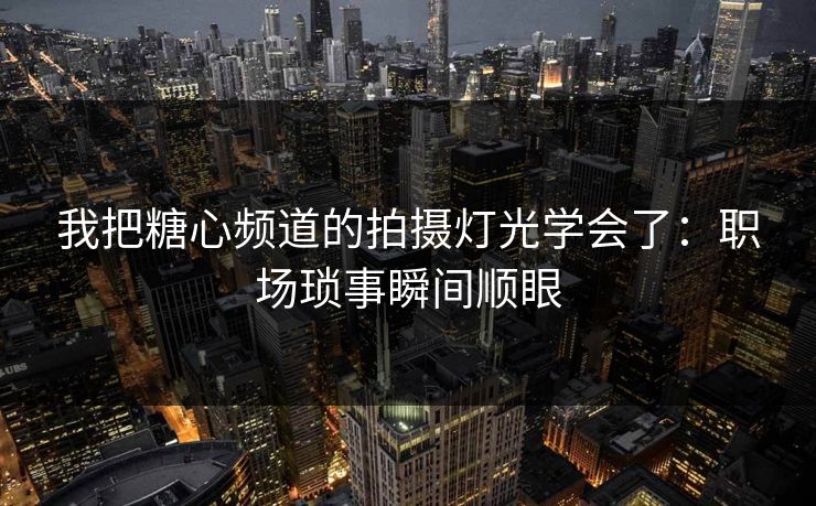 我把糖心频道的拍摄灯光学会了：职场琐事瞬间顺眼
