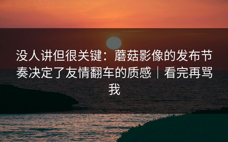 没人讲但很关键：蘑菇影像的发布节奏决定了友情翻车的质感｜看完再骂我